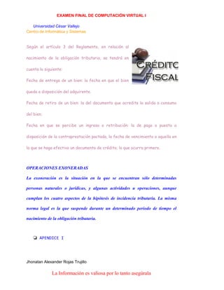 EXAMEN FINAL DE COMPUTACIÓN VIRTUAL I
Universidad César Vallejo
Centro de Informática y Sistemas
Según el artículo 3 del Reglamento, en relación al
nacimiento de la obligación tributaria, se tendrá en
cuenta lo siguiente:
Fecha de entrega de un bien: la fecha en que el bien
queda a disposición del adquirente.
Fecha de retiro de un bien: la del documento que acredite la salida o consumo
del bien.
Fecha en que se percibe un ingreso o retribución: la de pago o puesta a
disposición de la contraprestación pactada, la fecha de vencimiento o aquella en
la que se haga efectivo un documento de crédito; lo que ocurra primero.

OPERACIONES EXONERADAS
La exoneración es la situación en la que se encuentran sólo determinadas
personas naturales o jurídicas, y algunas actividades u operaciones, aunque
cumplan los cuatro aspectos de la hipótesis de incidencia tributaria. La misma
norma legal es la que suspende durante un determinado periodo de tiempo el
nacimiento de la obligación tributaria.

❏ APENDICE I

Jhonatan Alexander Rojas Trujillo

La Información es valiosa por lo tanto asegúrala

 