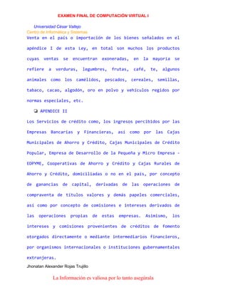 EXAMEN FINAL DE COMPUTACIÓN VIRTUAL I
Universidad César Vallejo
Centro de Informática y Sistemas

Venta en el país o importación de los bienes señalados en el
apéndice I de esta Ley, en total son muchos los productos
cuyas

ventas

refiere

a

se

encuentran

verduras,

exoneradas,

legumbres,

frutas,

en

la

café,

mayoría
te,

se

algunos

animales como los camélidos, pescados, cereales, semillas,
tabaco, cacao, algodón, oro en polvo y vehículos regidos por
normas especiales, etc.
❏ APENDICE II
Los Servicios de crédito como, los ingresos percibidos por las
Empresas Bancarias y Financieras, así como por las Cajas
Municipales de Ahorro y Crédito, Cajas Municipales de Crédito
Popular, Empresa de Desarrollo de la Pequeña y Micro Empresa EDPYME, Cooperativas de Ahorro y Crédito y Cajas Rurales de
Ahorro y Crédito, domiciliadas o no en el país, por concepto
de ganancias de capital, derivadas de las operaciones de
compraventa de títulos valores y demás papeles comerciales,
así como por concepto de comisiones e intereses derivados de
las

operaciones

propias

de

estas

empresas.

Asimismo,

los

intereses y comisiones provenientes de créditos de fomento
otorgados directamente o mediante intermediarios financieros,
por organismos internacionales o instituciones gubernamentales
extranjeras.
Jhonatan Alexander Rojas Trujillo

La Información es valiosa por lo tanto asegúrala

 