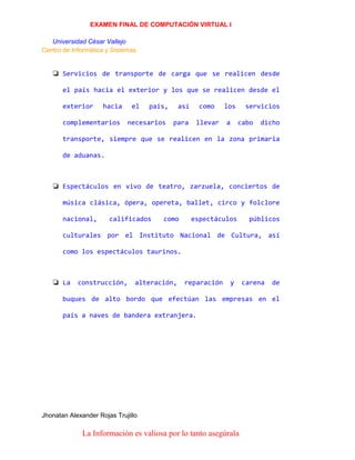 EXAMEN FINAL DE COMPUTACIÓN VIRTUAL I
Universidad César Vallejo
Centro de Informática y Sistemas

❏ Servicios de transporte de carga que se realicen desde
el país hacia el exterior y los que se realicen desde el
exterior

hacia

complementarios

el

país,

necesarios

así
para

como

los

llevar

a

servicios
cabo

dicho

transporte, siempre que se realicen en la zona primaria
de aduanas.

❏ Espectáculos en vivo de teatro, zarzuela, conciertos de
música clásica, ópera, opereta, ballet, circo y folclore
nacional,

calificados

como

espectáculos

públicos

culturales por el Instituto Nacional de Cultura, así
como los espectáculos taurinos.

❏ La

construcción,

alteración,

reparación

y

carena

de

buques de alto bordo que efectúan las empresas en el
país a naves de bandera extranjera.

Jhonatan Alexander Rojas Trujillo

La Información es valiosa por lo tanto asegúrala

 