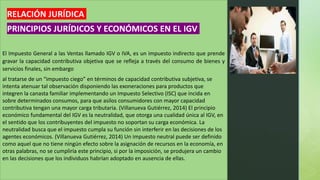 z
¿QUÉ COMPROBANTES DE
PAGO Y DOCUMENTOS
PUEDEN EMITIR?
•FACTURAS.
•BOLETAS DE VENTA.
•TICKET O CINTAS DE MÁQUINAS REGISTRADORAS
•LIQUIDACIONES DE COMPRA.
•GUÍAS DE REMISIÓN.
•NOTAS DE CRÉDITO Y NOTAS DE DÉBITO
El Impuesto General a las Ventas llamado IGV o IVA, es un impuesto indirecto que prende
gravar la capacidad contributiva objetiva que se refleja a través del consumo de bienes y
servicios finales, sin embargo
al tratarse de un “impuesto ciego” en términos de capacidad contributiva subjetiva, se
intenta atenuar tal observación disponiendo las exoneraciones para productos que
integren la canasta familiar implementando un Impuesto Selectivo (ISC) que incida en
sobre determinados consumos, para que asilos consumidores con mayor capacidad
contributiva tengan una mayor carga tributaria. (Villanueva Gutiérrez, 2014) El principio
económico fundamental del IGV es la neutralidad, que otorga una cualidad única al IGV, en
el sentido que los contribuyentes del impuesto no soportan su carga económica. La
neutralidad busca que el impuesto cumpla su función sin interferir en las decisiones de los
agentes económicos. (Villanueva Gutiérrez, 2014) Un impuesto neutral puede ser definido
como aquel que no tiene ningún efecto sobre la asignación de recursos en la economía, en
otras palabras, no se cumpliría este principio, si por la imposición, se produjera un cambio
en las decisiones que los individuos habrían adoptado en ausencia de ellas.
RELACIÓN JURÍDICA
PRINCIPIOS JURÍDICOS Y ECONÓMICOS EN EL IGV
 