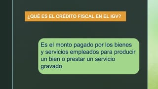 ¿QUÉ ES EL CRÉDITO FISCAL EN EL IGV?
Es el monto pagado por los bienes
y servicios empleados para producir
un bien o prestar un servicio
gravado.
 