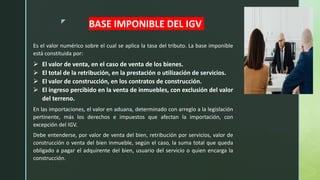 z
BASE IMPONIBLE DEL IGV
Es el valor numérico sobre el cual se aplica la tasa del tributo. La base imponible
está constituida por:
 El valor de venta, en el caso de venta de los bienes.
 El total de la retribución, en la prestación o utilización de servicios.
 El valor de construcción, en los contratos de construcción.
 El ingreso percibido en la venta de inmuebles, con exclusión del valor
del terreno.
En las importaciones, el valor en aduana, determinado con arreglo a la legislación
pertinente, más los derechos e impuestos que afectan la importación, con
excepción del IGV.
Debe entenderse, por valor de venta del bien, retribución por servicios, valor de
construcción o venta del bien inmueble, según el caso, la suma total que queda
obligado a pagar el adquirente del bien, usuario del servicio o quien encarga la
construcción.
 