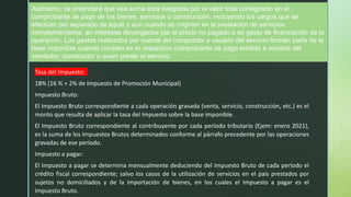 Asimismo, se entenderá que esa suma está integrada por el valor total consignado en el
comprobante de pago de los bienes, servicios o construcción, incluyendo los cargos que se
efectúen por separado de aquél y aun cuando se originen en la prestación de servicios
complementarios, en intereses devengados por el precio no pagado o en gasto de financiación de la
operación. Los gastos realizados por cuenta del comprador o usuario del servicio forman parte de la
base imponible cuando consten en el respectivo comprobante de pago emitido a nombre del
vendedor, constructor o quien preste el servicio.
Tasa del Impuesto:
18% (16 % + 2% de Impuesto de Promoción Municipal)
Impuesto Bruto:
El Impuesto Bruto correspondiente a cada operación gravada (venta, servicio, construcción, etc.) es el
monto que resulta de aplicar la tasa del Impuesto sobre la base imponible.
El Impuesto Bruto correspondiente al contribuyente por cada período tributario (Ejem: enero 2021),
es la suma de los Impuestos Brutos determinados conforme al párrafo precedente por las operaciones
gravadas de ese período.
Impuesto a pagar:
El Impuesto a pagar se determina mensualmente deduciendo del Impuesto Bruto de cada período el
crédito fiscal correspondiente; salvo los casos de la utilización de servicios en el país prestados por
sujetos no domiciliados y de la importación de bienes, en los cuales el Impuesto a pagar es el
Impuesto Bruto.
 