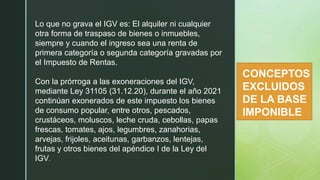 z
CONCEPTOS
EXCLUIDOS
DE LA BASE
IMPONIBLE
Lo que no grava el IGV es: El alquiler ni cualquier
otra forma de traspaso de bienes o inmuebles,
siempre y cuando el ingreso sea una renta de
primera categoría o segunda categoría gravadas por
el Impuesto de Rentas.
Con la prórroga a las exoneraciones del IGV,
mediante Ley 31105 (31.12.20), durante el año 2021
continúan exonerados de este impuesto los bienes
de consumo popular, entre otros, pescados,
crustáceos, moluscos, leche cruda, cebollas, papas
frescas, tomates, ajos, legumbres, zanahorias,
arvejas, frijoles, aceitunas, garbanzos, lentejas,
frutas y otros bienes del apéndice I de la Ley del
IGV.
 