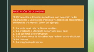 z
APLICACIÓN DE LA UNIDAD
El IGV se aplica a todas las actividades, con excepción de las
exportaciones y una lista de productos y operaciones consideradas
exoneradas y/o infectas, como, por ejemplo:
1. La venta en el país de bienes muebles
2. La prestación o utilización de servicios en el país;
3. Los contratos de construcción;
4. La primera venta de inmuebles que realicen los constructores
de los mismos.
5. La importación de bienes.
 