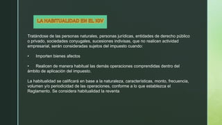Tratándose de las personas naturales, personas jurídicas, entidades de derecho público
o privado, sociedades conyugales, sucesiones indivisas, que no realicen actividad
empresarial, serán consideradas sujetos del impuesto cuando:
• Importen bienes afectos
• Realicen de manera habitual las demás operaciones comprendidas dentro del
ámbito de aplicación del impuesto.
La habitualidad se calificará en base a la naturaleza, características, monto, frecuencia,
volumen y/o periodicidad de las operaciones, conforme a lo que establezca el
Reglamento. Se considera habitualidad la reventa
 