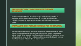 Se considerará habitual la transferencia que efectúe el importador de
vehículos usados antes de transcurrido un (01) año de numerada la
Declaración Única de Aduanas respectiva o documentos que haga sus
veces.
Se presume la habitualidad cuando el enajenante realice la venta de, por lo
menos, dos inmuebles dentro de un período de doce meses, debiéndose
aplicar a partir de la segunda transferencia del inmueble. De realizarse en un
solo contrato la venta de dos o más inmuebles, se entenderá que la primera
transferencia es la del inmueble de menor valor.
 
