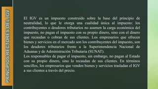 El IGV es un impuesto construido sobre la base del principio de
neutralidad, lo que le otorga una cualidad única al impuesto: los
contribuyentes o deudores tributarios no asumen la carga económica del
impuesto, no pagan el impuesto con su propio dinero, sino con el dinero
que recaudan o cobran de sus clientes. Los empresarios que ofrecen
bienes y servicios en el mercado son los contribuyentes del impuesto, son
los deudores tributarios frente a la Superintendencia Nacional de
Aduanas y de Administración Tributaria (SUNAT).
Los responsables de pagar el impuesto, sin embargo, no pagan al Estado
con su propio dinero, sino lo recaudan de sus clientes. En términos
sencillos, los empresarios que venden bienes y servicios trasladan el IGV
a sus clientes a través del precio.
 