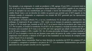 Por ejemplo, si un empresario A vende un producto a 100, agrega 18 por IGV, y su precio total es
118. A su vez, si los clientes son empresarios tienen derecho a que el IGV pagado en sus compras
(18 en el ejemplo) les sea reembolsado por el Estado a través del denominado crédito fiscal. El
crédito fiscal viene a ser un derecho de crédito sui generis que permite que el IGV pagado en las
compras cuando el comprador es empresario sea restado del IGV generado por las operaciones
gravadas con el impuesto.
En el ejemplo, el Estado cobraría 18 y, a su vez, reembolsaría 18, de modo que recaudaría cero. Sin
embargo, el empresario B que compra a 100, vende con un margen de ganancia, supongamos que
lo hace a 150, de modo que, traslada un IGV de 27 en el precio total de su producto que viene a ser
177. Por su parte, el Estado le reembolsa 18 (el IGV de las compras) y recauda un monto neto de 9.
El monto neto recaudado de 9 viene a ser el 18% del valor agregado que añade el empresario B que
es de 50, pues compró a 100 y vendió 150. Así, B como proveedor de bienes y servicios traslada el
IGV (27 en el ejemplo) a través de sus facturas como parte del precio de venta y como comprador
empresario tiene derecho a deducir el IGV que le han trasladado en sus facturas de compras como
crédito fiscal (18 en el ejemplo).
Si el comprador fuera consumidor final no tiene derecho de reembolso del IGV de compras (27 en
el ejemplo) y compraría el producto a un precio de 177. Los elementos fundamentales que pueden
apreciarse de este ejemplo sencillo son los siguientes:
 