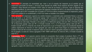  Neutralidad: El principio de neutralidad que viene a ser el corazón del impuesto en el sentido que el
empresario proveedor de bienes y servicios tiene derecho de crédito fiscal respecto del IGV pagado en sus
compras y tiene derecho de trasladar el IGV sobre la venta de sus bienes y servicios. Aquí se aprecian dos
relaciones jurídicas: la relación de repercusión del impuesto (traslado del IGV) y la relación de crédito fiscal,
que permiten que el IGV recaudado por el Estado (27-18=9) no afecte económicamente al empresario, porque
el IGV de compras le es reembolsado y el IGV de ventas se traslada a los clientes.
 Valor agregado: El empresario organiza los medios humanos y materiales para suministrar bienes y servicios
en el mercado y su actividad empresarial agrega valor económico para hacer posible que los bienes o
servicios estén disponibles en el mercado. En el ejemplo, el impuesto se recauda en función al valor agregado
que se genera en cada etapa. Pasando a otro ejemplo, si el fabricante agrega valor por 100 y el Estado recauda
18, el mayorista agrega valor por 80 y el Estado recauda 14.4 y si el minorista agrega valor por 60, y el
Estado recauda 10.8. La virtud de este modo de imposición es que el Estado asegura la recaudación durante la
cadena empresarial en función al valor agregado que cada uno aporta hasta llegar al consumidor final. El
Estado al final del día recauda el impuesto sobre la suma de valores agregados durante la cadena empresarial.
En el ejemplo, la suma de valores agregados F100 +M80+m60 hacen un total de 240 y el Estado recauda en
total 43.2.
 Consumidor final: En el supuesto anterior donde el consumidor final compra el producto final a 177 que
incluye el IGV de 27 que proviene de la tasa del impuesto sobre la suma total de valores agregados de toda la
cadena (100 de la primera etapa y 50 de la segunda etapa). De modo que, el consumidor final paga el IGV
sobre el valor total de la cadena de producción y comercialización. Si la cadena empresarial comprende
menos empresarios habrá menos valor agregado y si la cadena comprende más empresarios habrá más valor
agregado y según ello habrá menos o más IGV por pagar por parte del consumidor final.
 