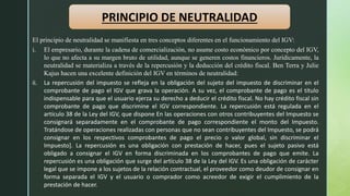 PRINCIPIO DE NEUTRALIDAD
El principio de neutralidad se manifiesta en tres conceptos diferentes en el funcionamiento del IGV:
i. El empresario, durante la cadena de comercialización, no asume costo económico por concepto del IGV,
lo que no afecta a su margen bruto de utilidad, aunque se generen costos financieros. Jurídicamente, la
neutralidad se materializa a través de la repercusión y la deducción del crédito fiscal. Ben Terra y Julie
Kajus hacen una excelente definición del IGV en términos de neutralidad:
ii. La repercusión del impuesto se refleja en la obligación del sujeto del impuesto de discriminar en el
comprobante de pago el IGV que grava la operación. A su vez, el comprobante de pago es el título
indispensable para que el usuario ejerza su derecho a deducir el crédito fiscal. No hay crédito fiscal sin
comprobante de pago que discrimine el IGV correspondiente. La repercusión está regulada en el
artículo 38 de la Ley del IGV, que dispone En las operaciones con otros contribuyentes del Impuesto se
consignará separadamente en el comprobante de pago correspondiente el monto del Impuesto.
Tratándose de operaciones realizadas con personas que no sean contribuyentes del Impuesto, se podrá
consignar en los respectivos comprobantes de pago el precio o valor global, sin discriminar el
Impuesto]. La repercusión es una obligación con prestación de hacer, pues el sujeto pasivo está
obligado a consignar el IGV en forma discriminada en los comprobantes de pago que emite. La
repercusión es una obligación que surge del artículo 38 de la Ley del IGV. Es una obligación de carácter
legal que se impone a los sujetos de la relación contractual, el proveedor como deudor de consignar en
forma separada el IGV y el usuario o comprador como acreedor de exigir el cumplimiento de la
prestación de hacer.
 