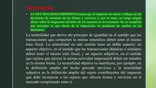 TENEMOS :
• LA NEUTRALIDAD IMPOSITIVA busca que el impuesto no altere o influya en las
decisiones de consumo de los bienes y servicios y, por lo tanto, no tenga ningún
efecto sobre la asignación eficiente de los recursos en la economía. No se cumpliría
este principio si, por efecto de la imposición, se produjera un cambio en las
decisiones.
La neutralidad que deriva del principio de igualdad en el sentido que las
transacciones que comparten la misma naturaleza deben tener el mismo
trato fiscal. La neutralidad en este sentido tiene un doble aspecto: un
aspecto objetivo, en el sentido que las transacciones idénticas o similares
deben tener el mismo trato fiscal, y un aspecto subjetivo, en el sentido
que sujetos que ejercen la misma actividad empresarial deben ser tratados
en la misma forma. La neutralidad objetiva se manifiesta, por ejemplo, en
la definición amplia del hecho gravado servicios y la neutralidad
subjetiva en la definición amplia del sujeto contribuyente del impuesto
que debe incorporar a los sujetos que ofrecen bienes y servicios en el
mercado compitiendo entre sí.
 