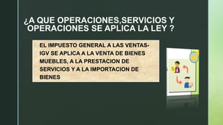 ¿A QUE OPERACIONES,SERVICIOS Y
OPERACIONES SE APLICA LA LEY ?
• EL IMPUESTO GENERAL A LAS VENTAS-
IGV SE APLICA A LA VENTA DE BIENES
MUEBLES, A LA PRESTACION DE
SERVICIOS Y A LA IMPORTACION DE
BIENES
 