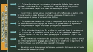 • En la venta de bienes: Lo que ocurra primero entre, la fecha de en qué se
emita el comprobante de pago, de acuerdo a lo que establezca el reglamento
de comprobantes de pago o la fecha en que se entregue el bien.
• En el retiro de bienes: Lo que ocurra primero entre, la fecha de en qué se emita
el comprobante de pago, de acuerdo a lo que establezca el reglamento de
comprobantes de pago o la fecha del retiro del bien.
• En la prestación de servicios: Lo que ocurra primero entre, la fecha de en qué
se emita el comprobante de pago, de acuerdo a lo que establezca el reglamento
de comprobantes de pago o la fecha en que se percibe la retribución
• En la utilización de servicios: En la utilización en el país de servicios prestados
por no domiciliados, en la fecha en que se anote el comprobante de pago en el
Registro de Compras o en la fecha en que se pague la retribución, lo que ocurra
primero.
• En los contratos de construcción: Lo que ocurra primero entre, la fecha de en qué
se emita el comprobante de pago, de acuerdo a lo que establezca el reglamento de
comprobantes de pago o la fecha de percepción del ingreso.
• La primera venta de inmuebles: La fecha de percepción del ingreso, por el monto
que se perciba, sea parcial o total.
 