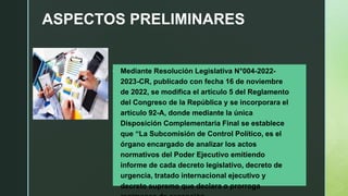 ASPECTOS PRELIMINARES
• Mediante Resolución Legislativa N°004-2022-
2023-CR, publicado con fecha 16 de noviembre
de 2022, se modifica el artículo 5 del Reglamento
del Congreso de la República y se incorporara el
artículo 92-A, donde mediante la única
Disposición Complementaria Final se establece
que “La Subcomisión de Control Político, es el
órgano encargado de analizar los actos
normativos del Poder Ejecutivo emitiendo
informe de cada decreto legislativo, decreto de
urgencia, tratado internacional ejecutivo y
decreto supremo que declara o prorroga
 