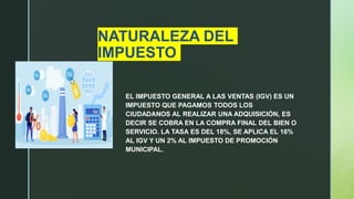 NATURALEZA DEL
IMPUESTO
EL IMPUESTO GENERAL A LAS VENTAS (IGV) ES UN
IMPUESTO QUE PAGAMOS TODOS LOS
CIUDADANOS AL REALIZAR UNA ADQUISICIÓN, ES
DECIR SE COBRA EN LA COMPRA FINAL DEL BIEN O
SERVICIO. LA TASA ES DEL 18%, SE APLICA EL 16%
AL IGV Y UN 2% AL IMPUESTO DE PROMOCIÓN
MUNICIPAL.
 