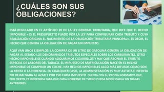 z
¿CUÁLES SON SUS
OBLIGACIONES?
ESTÁ REGULADO EN EL ARTÍCULO 20 DE LA LEY GENERAL TRIBUTARIA, QUE DICE QUE EL HECHO
IMPONIBLE «ES EL PRESUPUESTO FIJADO POR LA LEY PARA CONFIGURAR CADA TRIBUTO Y CUYA
REALIZACIÓN ORIGINA EL NACIMIENTO DE LA OBLIGACIÓN TRIBUTARIA PRINCIPAL». ES DECIR, EL
HECHO QUE GENERA LA OBLIGACIÓN DE PAGAR UN IMPUESTO.
AQUÍ VAN UNOS EJEMPLOS: LA COMPRA DE UN LITRO DE GASOLINA GENERA LA OBLIGACIÓN DE
PAGAR AL ESTADO LOS DENOMINADOS TRIBUTOS ESPECIALES SOBRE LOS CARBURANTES. OTRO
HECHO IMPONIBLE ES CUANDO ADQUIRIMOS CIGARRILLOS Y HAY QUE ABONAR EL TRIBUTO
ESPECIAL DE LABORES DEL TABACO. EL IMPUESTO DE MATRICULACIÓN NACE EN EL HECHO
IMPONIBLE DE COMPRAR UN COCHE. HAY HECHOS IMPONIBLES ALGO MÁS DIFUSOS COMO SON
LA RENTA O LA HERENCIA. EN CUALQUIER CASO, LA ADMINISTRACIÓN ES MUY ASTUTA E INTENTA
NO DEJAR NADA AL AZAR Y POR ESO CADA IMPUESTO CUENTA CON SU PROPIA NORMATIVA QUE,
POR CIERTO, ES INDEFINIDA PARA QUE CADA GOBIERNO DE TURNO PUEDA MODIFICARLA SIN TRABAS
ANTERIORES.
 