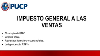 IMPUESTO GENERAL A LAS
VENTAS
 Concepto del IGV.
 Crédito fiscal.
 Requisitos formales y sustanciales.
 Jurisprudencia RTF´s.
 