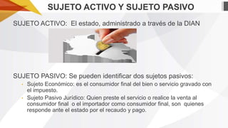 SUJETO ACTIVO Y SUJETO PASIVO
SUJETO ACTIVO: El estado, administrado a través de la DIAN

SUJETO PASIVO: Se pueden identificar dos sujetos pasivos:
•
•

Sujeto Económico: es el consumidor final del bien o servicio gravado con
el impuesto.
Sujeto Pasivo Jurídico: Quien preste el servicio o realice la venta al
consumidor final o el importador como consumidor final, son quienes
responde ante el estado por el recaudo y pago.

 