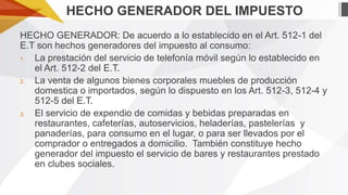 HECHO GENERADOR DEL IMPUESTO
HECHO GENERADOR: De acuerdo a lo establecido en el Art. 512-1 del
E.T son hechos generadores del impuesto al consumo:
1.
La prestación del servicio de telefonía móvil según lo establecido en
el Art. 512-2 del E.T.
2.
La venta de algunos bienes corporales muebles de producción
domestica o importados, según lo dispuesto en los Art. 512-3, 512-4 y
512-5 del E.T.
3.
El servicio de expendio de comidas y bebidas preparadas en
restaurantes, cafeterías, autoservicios, heladerías, pastelerías y
panaderías, para consumo en el lugar, o para ser llevados por el
comprador o entregados a domicilio. También constituye hecho
generador del impuesto el servicio de bares y restaurantes prestado
en clubes sociales.

 