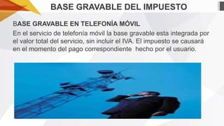 BASE GRAVABLE DEL IMPUESTO
BASE GRAVABLE EN TELEFONÍA MÓVIL
En el servicio de telefonía móvil la base gravable esta integrada por
el valor total del servicio, sin incluir el IVA. El impuesto se causará
en el momento del pago correspondiente hecho por el usuario.

 