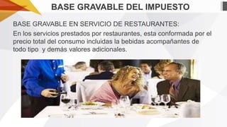 BASE GRAVABLE DEL IMPUESTO
BASE GRAVABLE EN SERVICIO DE RESTAURANTES:
En los servicios prestados por restaurantes, esta conformada por el
precio total del consumo incluidas la bebidas acompañantes de
todo tipo y demás valores adicionales.

 