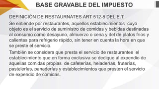 BASE GRAVABLE DEL IMPUESTO
DEFINICIÓN DE RESTAURNATES ART 512-8 DEL E.T.
Se entiende por restaurantes, aquellos establecimientos cuyo
objeto es el servicio de suministro de comidas y bebidas destinadas
al consumo como desayuno, almuerzo o cena y del de platos fríos y
calientes para refrigerio rápido, sin tener en cuenta la hora en que
se preste el servicio.
También se considera que presta el servicio de restaurantes el
establecimiento que en forma exclusiva se dedique al expendio de
aquellas comidas propias de cafeterías, heladerías, fruterías,
pastelerías, panaderías y establecimientos que presten el servicio
de expendio de comidas.

 