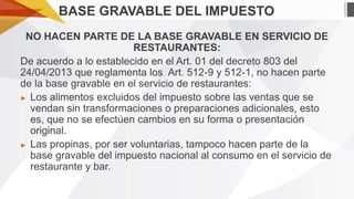 BASE GRAVABLE DEL IMPUESTO
NO HACEN PARTE DE LA BASE GRAVABLE EN SERVICIO DE
RESTAURANTES:
De acuerdo a lo establecido en el Art. 01 del decreto 803 del
24/04/2013 que reglamenta los Art. 512-9 y 512-1, no hacen parte
de la base gravable en el servicio de restaurantes:
► Los alimentos excluidos del impuesto sobre las ventas que se
vendan sin transformaciones o preparaciones adicionales, esto
es, que no se efectúen cambios en su forma o presentación
original.
► Las propinas, por ser voluntarias, tampoco hacen parte de la
base gravable del impuesto nacional al consumo en el servicio de
restaurante y bar.

 