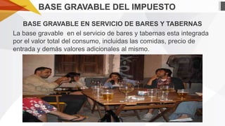 BASE GRAVABLE DEL IMPUESTO
BASE GRAVABLE EN SERVICIO DE BARES Y TABERNAS
La base gravable en el servicio de bares y tabernas esta integrada
por el valor total del consumo, incluidas las comidas, precio de
entrada y demás valores adicionales al mismo.

 