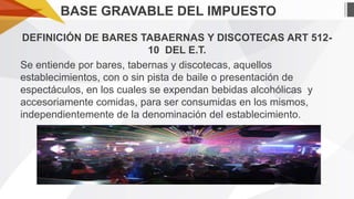 BASE GRAVABLE DEL IMPUESTO
DEFINICIÓN DE BARES TABAERNAS Y DISCOTECAS ART 51210 DEL E.T.
Se entiende por bares, tabernas y discotecas, aquellos
establecimientos, con o sin pista de baile o presentación de
espectáculos, en los cuales se expendan bebidas alcohólicas y
accesoriamente comidas, para ser consumidas en los mismos,
independientemente de la denominación del establecimiento.

 