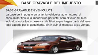 BASE GRAVABLE DEL IMPUESTO
BASE GRAVABLE EN VEHÍCULOS
La base del impuesto en la venta vehículos automotores al
consumidor final o la importación por este, será el valor del bien,
incluidos todos los accesorios de fábrica que hagan parte del valor
total pagado por el adquiriente, sin incluir el impuesto a las ventas.

 