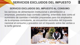 SERVICIOS EXCLUIDOS DEL IMPUESTO
SERVICIO EXCLUIDOS DEL IMPUESTO AL CONSUMO.
los servicios de alimentación institucional o alimentación a
empresas, prestados bajo contrato catering, entendido éste como el
suministro de comidas o bebidas preparadas para los empleados
de la empresa contratante, se encuentran excluidos del impuesto
nacional al consumo y gravados con el impuesto sobre las ventas a
la tarifa general.

 
