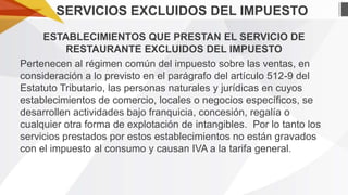 SERVICIOS EXCLUIDOS DEL IMPUESTO
ESTABLECIMIENTOS QUE PRESTAN EL SERVICIO DE
RESTAURANTE EXCLUIDOS DEL IMPUESTO
Pertenecen al régimen común del impuesto sobre las ventas, en
consideración a lo previsto en el parágrafo del artículo 512-9 del
Estatuto Tributario, las personas naturales y jurídicas en cuyos
establecimientos de comercio, locales o negocios específicos, se
desarrollen actividades bajo franquicia, concesión, regalía o
cualquier otra forma de explotación de intangibles. Por lo tanto los
servicios prestados por estos establecimientos no están gravados
con el impuesto al consumo y causan IVA a la tarifa general.

 