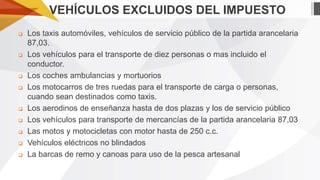 VEHÍCULOS EXCLUIDOS DEL IMPUESTO













Los taxis automóviles, vehículos de servicio público de la partida arancelaria
87,03.
Los vehículos para el transporte de diez personas o mas incluido el
conductor.
Los coches ambulancias y mortuorios
Los motocarros de tres ruedas para el transporte de carga o personas,
cuando sean destinados como taxis.
Los aerodinos de enseñanza hasta de dos plazas y los de servicio público
Los vehículos para transporte de mercancías de la partida arancelaria 87,03
Las motos y motocicletas con motor hasta de 250 c.c.
Vehículos eléctricos no blindados
La barcas de remo y canoas para uso de la pesca artesanal

 