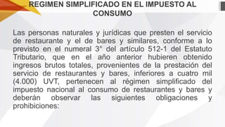 REGIMEN SIMPLIFICADO EN EL IMPUESTO AL
CONSUMO
Las personas naturales y jurídicas que presten el servicio
de restaurante y el de bares y similares, conforme a lo
previsto en el numeral 3° del artículo 512-1 del Estatuto
Tributario, que en el año anterior hubieren obtenido
ingresos brutos totales, provenientes de la prestación del
servicio de restaurantes y bares, inferiores a cuatro mil
(4.000) UVT, pertenecen al régimen simplificado del
impuesto nacional al consumo de restaurantes y bares y
deberán observar las siguientes obligaciones y
prohibiciones:

 
