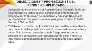 OBLIGACIONES Y PROHIBICIONES DEL
REGIMEN SIMPLIFICADO
►

►

Obligación de Inscribirse en el Registro Único Tributario RUT, de
acuerdo con las fechas que se señalen mediante resolución
expedida por la Dirección de Impuestos y Aduanas Nacionales,
con fundamento en lo previsto en el parágrafo 1°, artículo 5 del
Decreto 2788 de 2004
Prohibición de cobrar, por los servicios que presten, suma alguna
por concepto del impuesto nacional al consumo de restaurantes y
bares. Si lo hicieren, deberán cumplir íntegramente con las
obligaciones de quienes son responsables de dicho impuesto,
incluyendo la presentación de la correspondiente declaración y
pago.

 