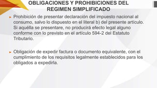 OBLIGACIONES Y PROHIBICIONES DEL
REGIMEN SIMPLIFICADO
►

Prohibición de presentar declaración del impuesto nacional al
consumo, salvo lo dispuesto en el literal b) del presente artículo.
Si aquélla se presentare, no producirá efecto legal alguno
conforme con lo previsto en el artículo 594-2 del Estatuto
Tributario.

►

Obligación de expedir factura o documento equivalente, con el
cumplimiento de los requisitos legalmente establecidos para los
obligados a expedirla.

 