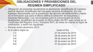 OBLIGACIONES Y PROHIBICIONES DEL
REGIMEN SIMPLIFICADO
►

►
►

Obligación de presentar anualmente la declaración simplificada de ingresos
para el régimen simplificado del impuesto nacional al consumo, por sus
ingresos relacionados con la prestación del servicio de restaurantes y bares,
en el formulario que para el efecto defina la Dirección de Impuestos y
Aduanas Nacionales. Los vencimientos para la presentación de dicha
declaración, se definen de acuerdo al último dígito del NIT, que conste en el
Certificado del Registro Único Tributario RUT, sin tener en cuenta el dígito de
verificación, y serán los siguientes:
Periodo enero-diciembre 2013
Si el ultimo digito es
hasta el día
1-2
27 de enero de 2014
3-4
28 de enero de 2014
5-6
29 de enero de 2014
7-8
30 de enero de 2014
9-0
31 de enero de 2014

 