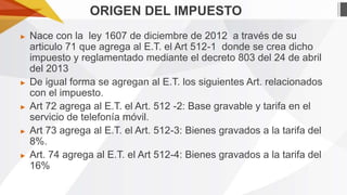 ORIGEN DEL IMPUESTO
►

►

►

►

►

Nace con la ley 1607 de diciembre de 2012 a través de su
articulo 71 que agrega al E.T. el Art 512-1 donde se crea dicho
impuesto y reglamentado mediante el decreto 803 del 24 de abril
del 2013
De igual forma se agregan al E.T. los siguientes Art. relacionados
con el impuesto.
Art 72 agrega al E.T. el Art. 512 -2: Base gravable y tarifa en el
servicio de telefonía móvil.
Art 73 agrega al E.T. el Art. 512-3: Bienes gravados a la tarifa del
8%.
Art. 74 agrega al E.T. el Art 512-4: Bienes gravados a la tarifa del
16%

 
