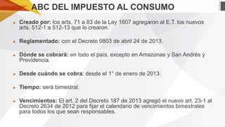ABC DEL IMPUESTO AL CONSUMO
►

Creado por: los arts. 71 a 83 de la Ley 1607 agregaron al E.T. los nuevos
arts. 512-1 a 512-13 que lo crearon.

►

Reglamentado: con el Decreto 0803 de abril 24 de 2013.

►

Dónde se cobrará: en todo el país, excepto en Amazonas y San Andrés y
Providencia.

►

Desde cuándo se cobra: desde el 1° de enero de 2013.

►

Tiempo: será bimestral.

►

Vencimientos: El art. 2 del Decreto 187 de 2013 agregó el nuevo art. 23-1 al
Decreto 2634 de 2012 para fijar el calendario de vencimientos bimestrales
para todos los que sean responsables.

 
