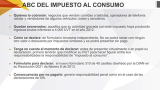 ABC DEL IMPUESTO AL CONSUMO
►

Quiénes lo cobrarán: negocios que vendan comidas o bebidas, operadores de telefonía
celular y vendedores de algunos vehículos, botes y aerodinos.

►

Quedan exonerados: aquellos que su actividad gravada con este impuesto haya producido
ingresos brutos inferiores a 4.000 UVT en el año 2012.

►

Cómo se declara: en formulario bimestral independiente. No se podrá restar con ningún
otro valor o descuento por impuestos similares y se podrá presentar sin pago.

►

Tenga en cuenta al momento de declarar: antes de presentar virtualmente o en papel su
declaración, primero tendrán que modificar su RUT para hacer figurar entre sus
responsabilidades la responsabilidad de “impuesto al consumo”.

►

Formulario para declarar: el nuevo formulario 310 de 40 casillas diseñado por la DIAN en
su Resolución 0021 de febrero 6 de 2013.

►

Consecuencias por no pagarlo: genera responsabilidad penal como en el caso de las
declaraciones de IVA.

 