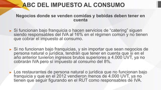 ABC DEL IMPUESTO AL CONSUMO
Negocios donde se venden comidas y bebidas deben tener en
cuenta
►

Si funcionan bajo franquicia o hacen servicios de “catering” siguen
siendo responsables del IVA al 16% en el régimen común y no tienen
que cobrar el impuesto al consumo.

►

Si no funcionan bajo franquicias, y sin importar que sean negocios de
persona natural o jurídica, tendrán que tener en cuenta que si en el
año anterior tuvieron ingresos brutos superiores a 4.000 UVT, ya no
cobrarán IVA pero sí impuesto al consumo del 8%.

►

Los restaurantes de persona natural o jurídica que no funcionan bajo
franquicia y que en el 2012 vendieron menos de 4.000 UVT, ya no
tienen que seguir figurando en el RUT como responsables de IVA.

 