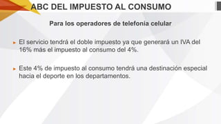 ABC DEL IMPUESTO AL CONSUMO
Para los operadores de telefonía celular
►

El servicio tendrá el doble impuesto ya que generará un IVA del
16% más el impuesto al consumo del 4%.

►

Este 4% de impuesto al consumo tendrá una destinación especial
hacia el deporte en los departamentos.

 