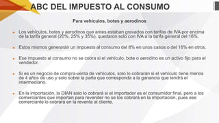 ABC DEL IMPUESTO AL CONSUMO
Para vehículos, botes y aerodinos
►

Los vehículos, botes y aerodinos que antes estaban gravados con tarifas de IVA por encima
de la tarifa general (20%, 25% y 35%), quedaron solo con IVA a la tarifa general del 16%.

►

Estos mismos generarán un impuesto al consumo del 8% en unos casos o del 16% en otros.

►

Ese impuesto al consumo no se cobra si el vehículo, bote o aerodino es un activo fijo para el
vendedor.

►

Si es un negocio de compra-venta de vehículos, solo lo cobrarán si el vehículo tiene menos
de 4 años de uso y solo sobre la parte que corresponda a la ganancia que tendrá el
intermediario.

►

En la importación, la DIAN solo lo cobrará si el importador es el consumidor final, pero a los
comerciantes que importan para revender no se los cobrará en la importación, pues ese
comerciante lo cobrará en la reventa al cliente.

 