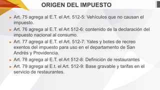 ORIGEN DEL IMPUESTO
►

►

►

►
►

Art. 75 agrega al E.T. el Art. 512-5: Vehículos que no causan el
impuesto.
Art. 76 agrega al E.T. el Art 512-6: contenido de la declaración del
impuesto nacional al consumo.
Art. 77 agrega al E.T. el Art. 512-7: Yates y botes de recreo
exentos del impuesto para uso en el departamento de San
Andrés y Providencia.
Art. 78 agrega al E.T. el Art 512-8: Definición de restaurantes
Art. 79 agrega al E.t. el Art. 512-9: Base gravable y tarifas en el
servicio de restaurantes.

 