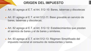 ORIGEN DEL IMPUESTO
►

Art. 80 agrega al E.T. el Art. 512-10: Bares, tabernas y discotecas

►

Art. 81 agrega al E.T. el Art 512-11: Base gravable en servicio de
bares, tabernas y discotecas.

►

Art. 82 agrega al E.T. el Art. 512-12: Establecimientos que prestan
el servicio de bares y el de bares y similares.

►

Art. 83 agrega al E.T. el Art 512-13: Régimen Simplificado del
impuesto nacional al consumo de restaurantes y bares.

 