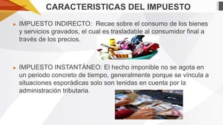 CARACTERISTICAS DEL IMPUESTO
►

IMPUESTO INDIRECTO: Recae sobre el consumo de los bienes
y servicios gravados, el cual es trasladable al consumidor final a
través de los precios.

►

IMPUESTO INSTANTÁNEO: El hecho imponible no se agota en
un periodo concreto de tiempo, generalmente porque se vincula a
situaciones esporádicas solo son tenidas en cuenta por la
administración tributaria.

 
