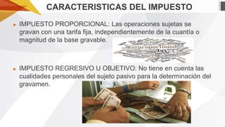 CARACTERISTICAS DEL IMPUESTO
►

IMPUESTO PROPORCIONAL: Las operaciones sujetas se
gravan con una tarifa fija, independientemente de la cuantía o
magnitud de la base gravable.

►

IMPUESTO REGRESIVO U OBJETIVO: No tiene en cuenta las
cualidades personales del sujeto pasivo para la determinación del
gravamen.

 
