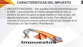 CARACTERISTICAS DEL IMPUESTO
►

IMPUESTO NACIONAL: Son aquellos tributos administrados por
la DIAN y que presentan la misma característica en todo el
territorio, es decir se aplica en igual medida en todo el país, con
algunas exenciones establecidas en la ley. Para efectos del
impuesto al consumo este se cobra en todo el país excepto en el
Amazonas y en San Andrés y Providencias.

 