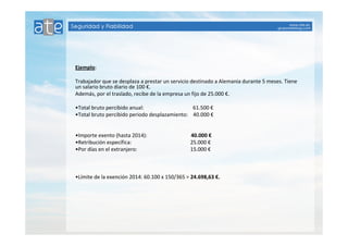 Ejemplo: 
Trabajador que se desplaza a prestar un servicio destinado a Alemania durante 5 meses. Tiene 
un salario bruto diario de 100 €. 
Además, por el traslado, recibe de la empresa un fijo de 25.000 €. 
•Total bruto percibido anual: 61.500 € 
•Total bruto percibido periodo desplazamiento: 40.000 € 
•Importe exento (hasta 2014): 40.000 € 
•Retribución específica: 25.000 € 
•Por días en el extranjero: 15.000 € 
•Límite de la exención 2014: 60.100 x 150/365 = 24.698,63 €. 
 